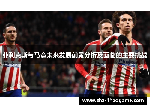 菲利克斯与马竞未来发展前景分析及面临的主要挑战 菲利克斯与马竞未来发展前景分析及面临的主要挑战