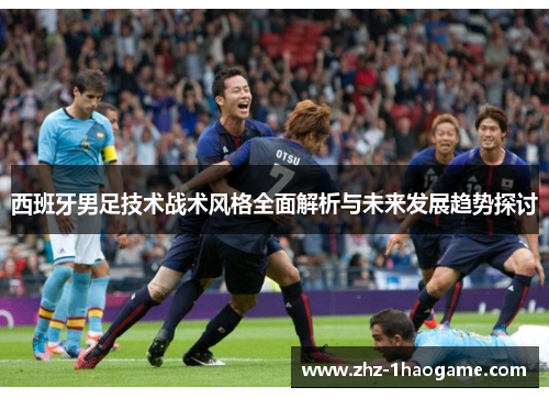 西班牙男足技术战术风格全面解析与未来发展趋势探讨
