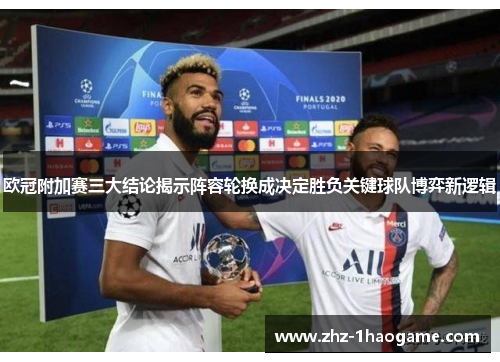 欧冠附加赛三大结论揭示阵容轮换成决定胜负关键球队博弈新逻辑