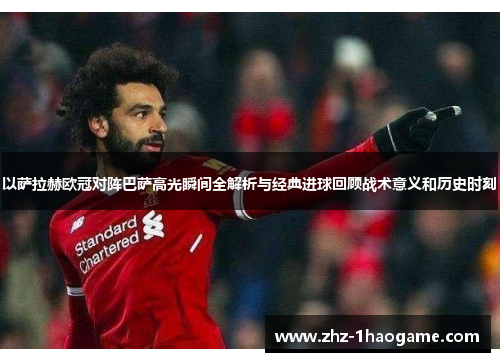 以萨拉赫欧冠对阵巴萨高光瞬间全解析与经典进球回顾战术意义和历史时刻 以萨拉赫欧冠对阵巴萨高光瞬间全解析与经典进球回顾战术意义和历史时刻