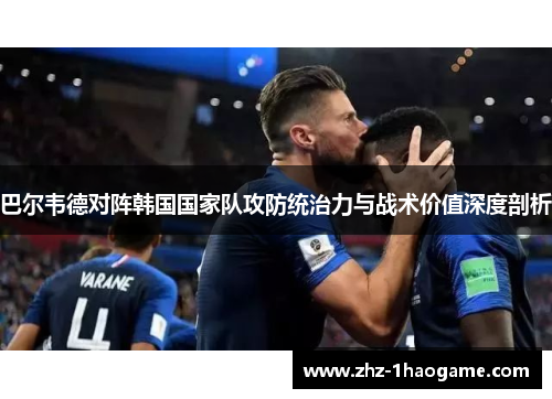 巴尔韦德对阵韩国国家队攻防统治力与战术价值深度剖析 巴尔韦德对阵韩国国家队攻防统治力与战术价值深度剖析