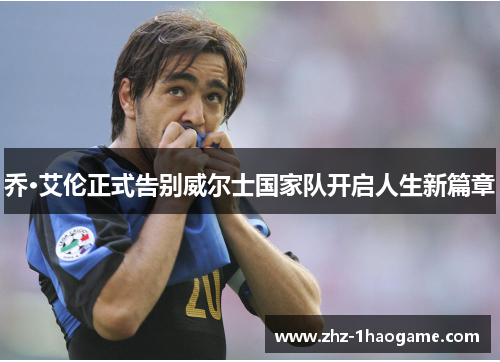 乔·艾伦正式告别威尔士国家队开启人生新篇章