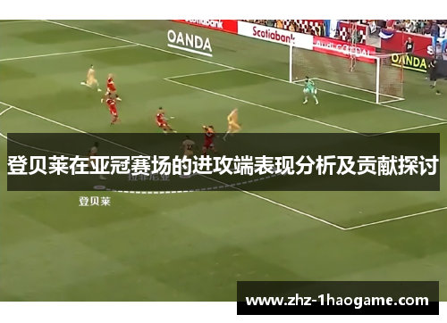 登贝莱在亚冠赛场的进攻端表现分析及贡献探讨